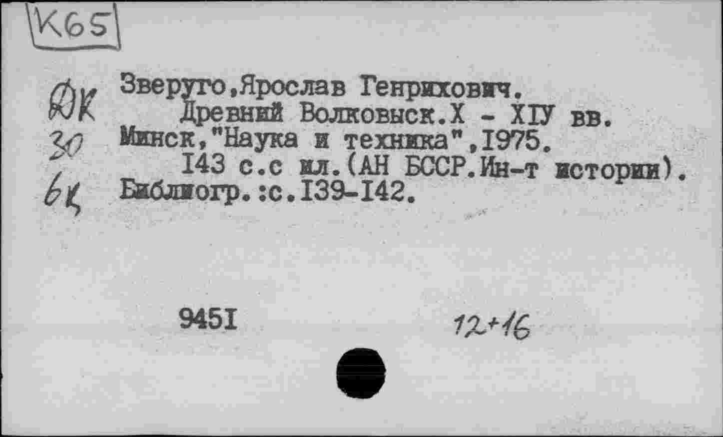 ﻿<ÔS
(їж
Зве руто, Ярослав Генрихович.
Древний Волковыск.Х - ХІУ вв. Минск,"Наука и техника",1975.
143 с.с ил. (АН БССР.Ин-т истории), Библиогр.:с.139-142.	Р
9451